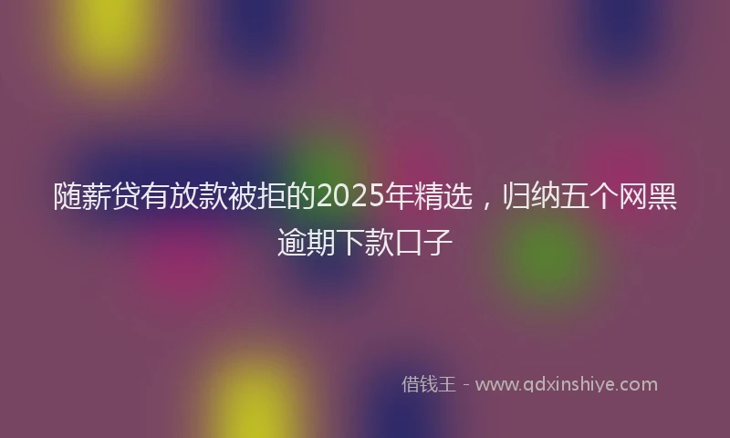 随薪贷有放款被拒的2025年精选，归纳五个网黑逾期下款口子