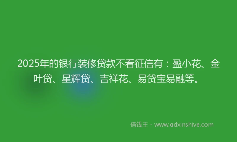 2025年的银行装修贷款不看征信有：盈小花、金叶贷、星辉贷、吉祥花、易贷宝易融等。