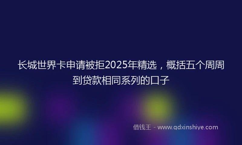 长城世界卡申请被拒2025年精选，概括五个周周到贷款相同系列的口子
