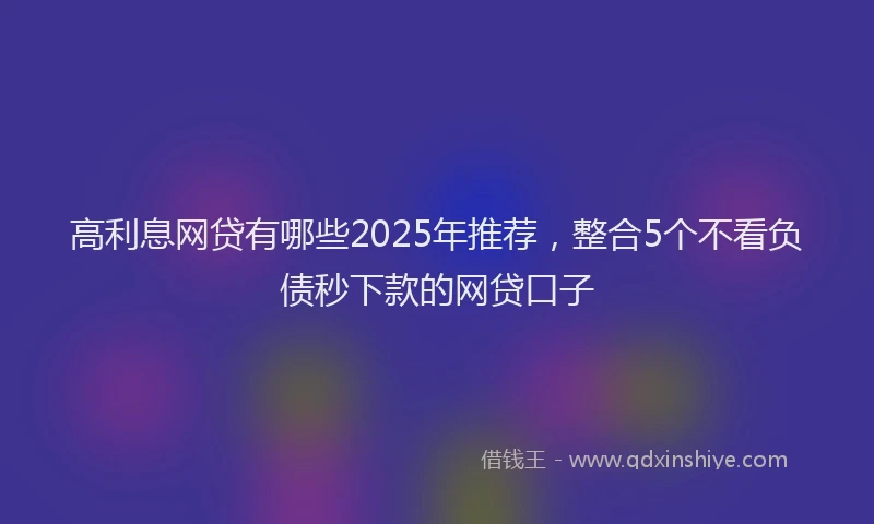 高利息网贷有哪些2025年推荐，整合5个不看负债秒下款的网贷口子