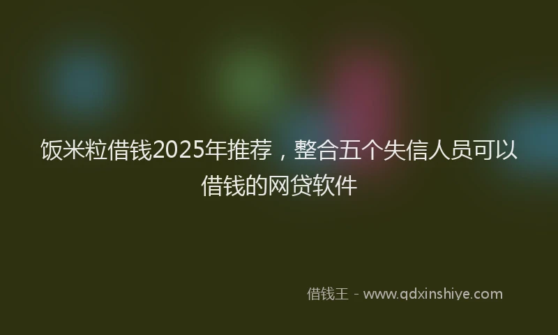 饭米粒借钱2025年推荐，整合五个失信人员可以借钱的网贷软件