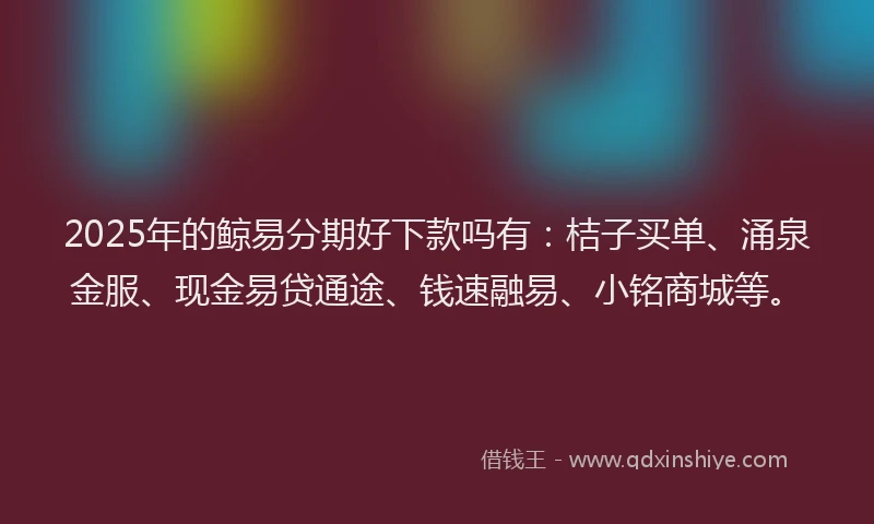 2025年的鲸易分期好下款吗有：桔子买单、涌泉金服、现金易贷通途、钱速融易、小铭商城等。