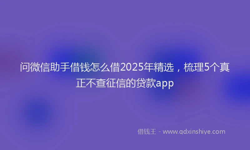 问微信助手借钱怎么借2025年精选，梳理5个真正不查征信的贷款app