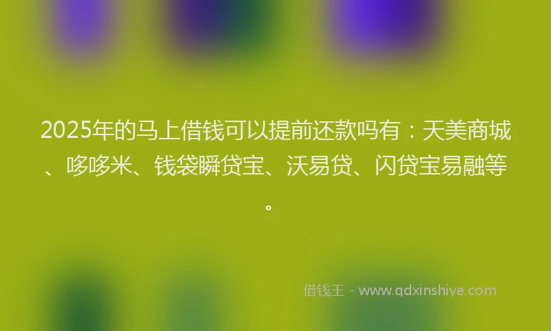 2025年的马上借钱可以提前还款吗有：天美商城、哆哆米、钱袋瞬贷宝、沃易贷、闪贷宝易融等。