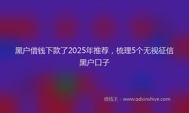黑户借钱下款了2025年推荐，梳理5个无视征信黑户口子