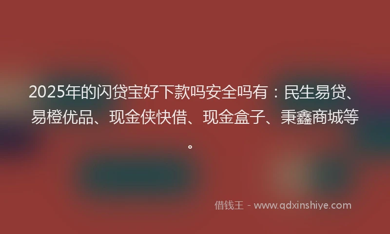 2025年的闪贷宝好下款吗安全吗有：民生易贷、易橙优品、现金侠快借、现金盒子、秉鑫商城等。