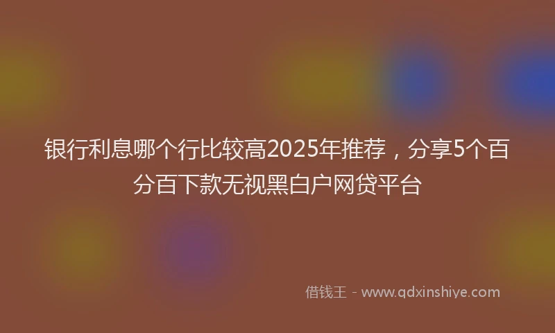 银行利息哪个行比较高2025年推荐，分享5个百分百下款无视黑白户网贷平台