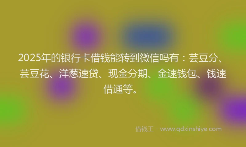 2025年的银行卡借钱能转到微信吗有：芸豆分、芸豆花、洋葱速贷、现金分期、金速钱包、钱速借通等。