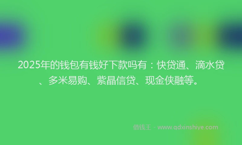 2025年的钱包有钱好下款吗有：快贷通、滴水贷、多米易购、紫晶信贷、现金侠融等。