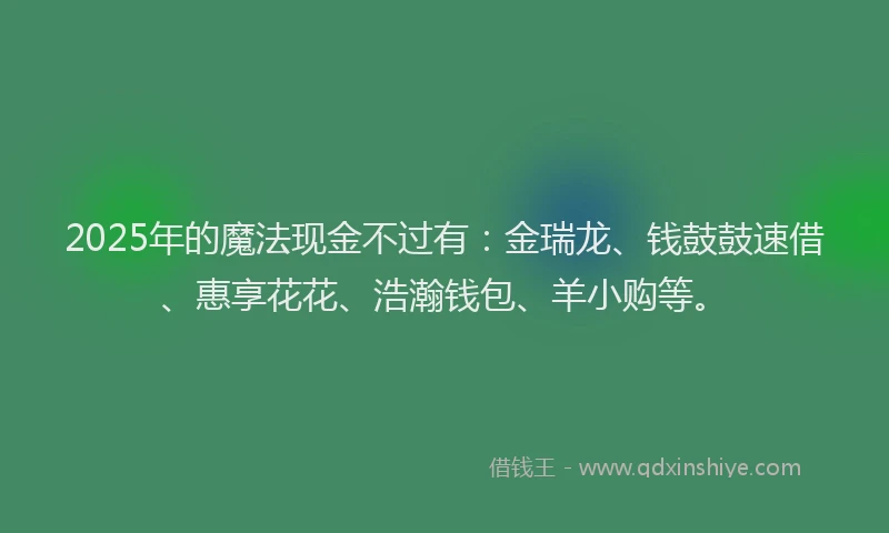 2025年的魔法现金不过有：金瑞龙、钱鼓鼓速借、惠享花花、浩瀚钱包、羊小购等。