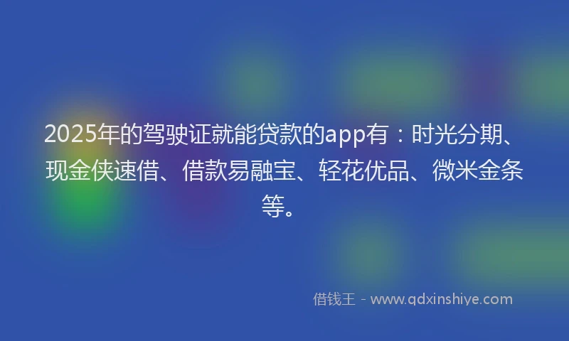 2025年的驾驶证就能贷款的app有：时光分期、现金侠速借、借款易融宝、轻花优品、微米金条等。