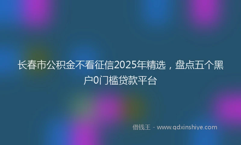 长春市公积金不看征信2025年精选，盘点五个黑户0门槛贷款平台
