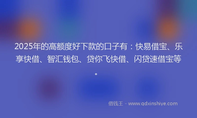 2025年的高额度好下款的口子有：快易借宝、乐享快借、智汇钱包、贷你飞快借、闪贷速借宝等。