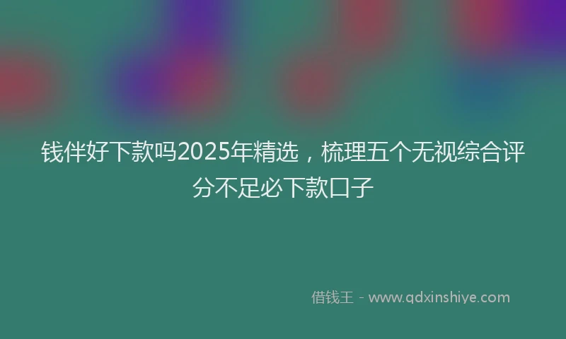钱伴好下款吗2025年精选，梳理五个无视综合评分不足必下款口子