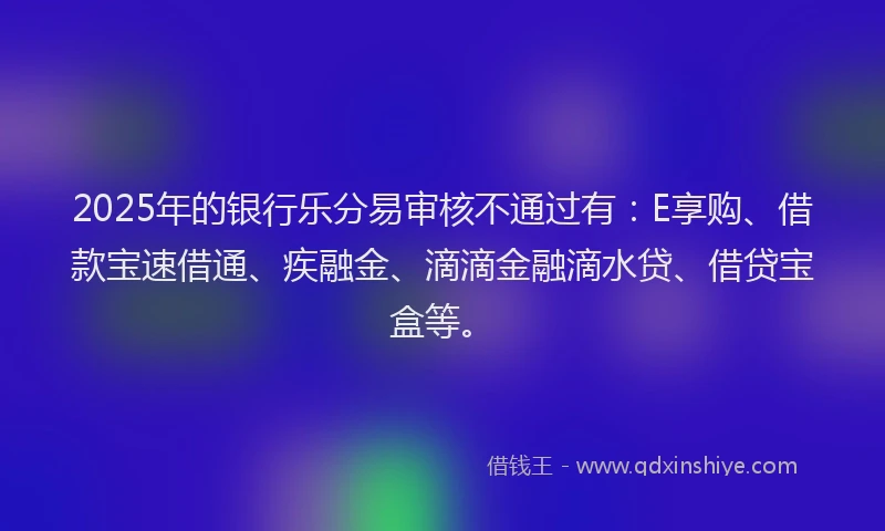 2025年的银行乐分易审核不通过有：E享购、借款宝速借通、疾融金、滴滴金融滴水贷、借贷宝盒等。