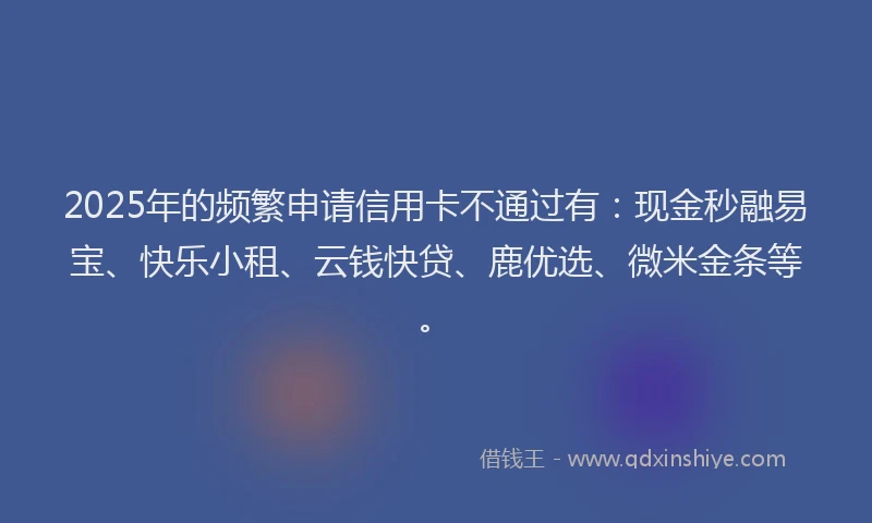 2025年的频繁申请信用卡不通过有：现金秒融易宝、快乐小租、云钱快贷、鹿优选、微米金条等。