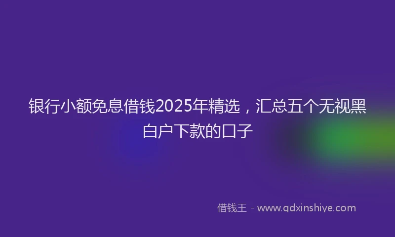 银行小额免息借钱2025年精选，汇总五个无视黑白户下款的口子