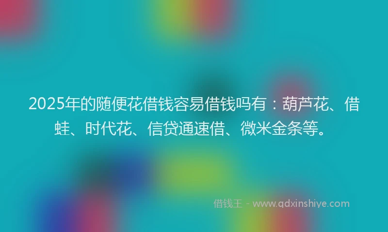 2025年的随便花借钱容易借钱吗有：葫芦花、借蛙、时代花、信贷通速借、微米金条等。