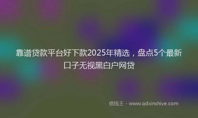 靠谱贷款平台好下款2025年精选，盘点5个最新口子无视黑白户网贷