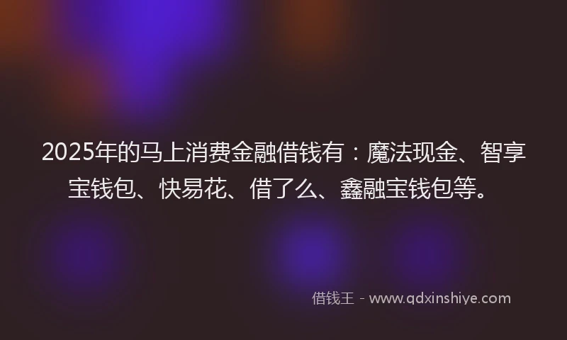 2025年的马上消费金融借钱有：魔法现金、智享宝钱包、快易花、借了么、鑫融宝钱包等。