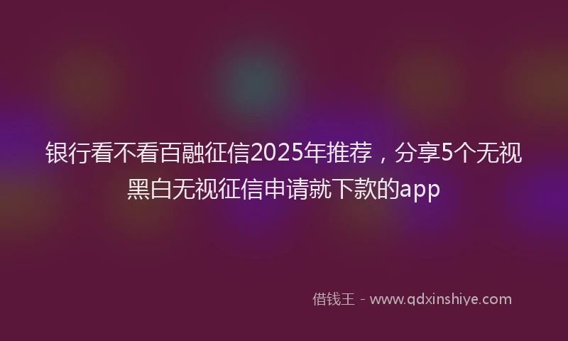 银行看不看百融征信2025年推荐，分享5个无视黑白无视征信申请就下款的app