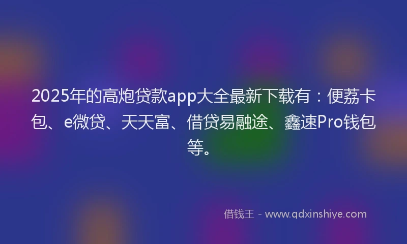 2025年的高炮贷款app大全最新下载有：便荔卡包、e微贷、天天富、借贷易融途、鑫速Pro钱包等。