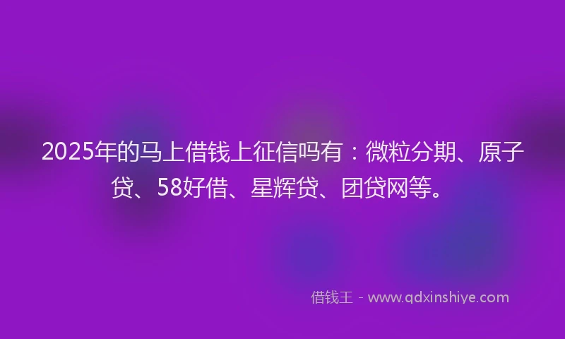 2025年的马上借钱上征信吗有：微粒分期、原子贷、58好借、星辉贷、团贷网等。
