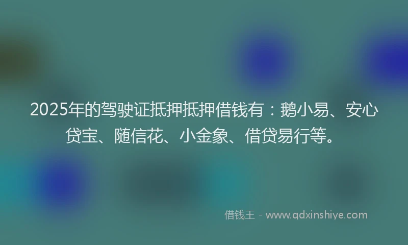 2025年的驾驶证抵押抵押借钱有：鹅小易、安心贷宝、随信花、小金象、借贷易行等。