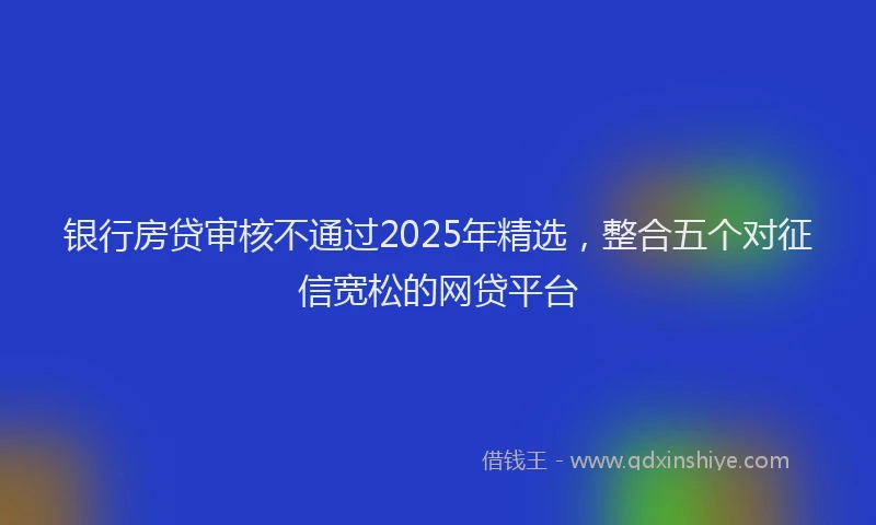 银行房贷审核不通过2025年精选，整合五个对征信宽松的网贷平台