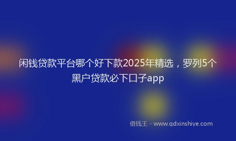 闲钱贷款平台哪个好下款2025年精选，罗列5个黑户贷款必下口子app