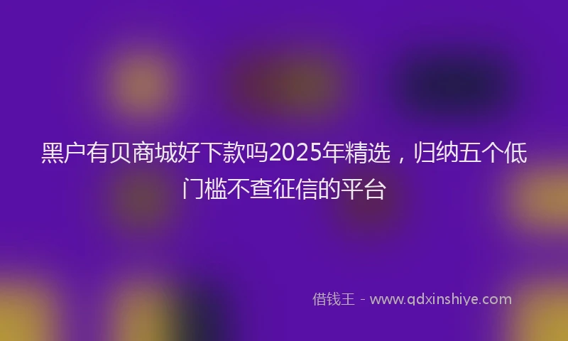 黑户有贝商城好下款吗2025年精选，归纳五个低门槛不查征信的平台