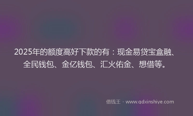 2025年的额度高好下款的有：现金易贷宝盒融、全民钱包、金亿钱包、汇火佑金、想借等。