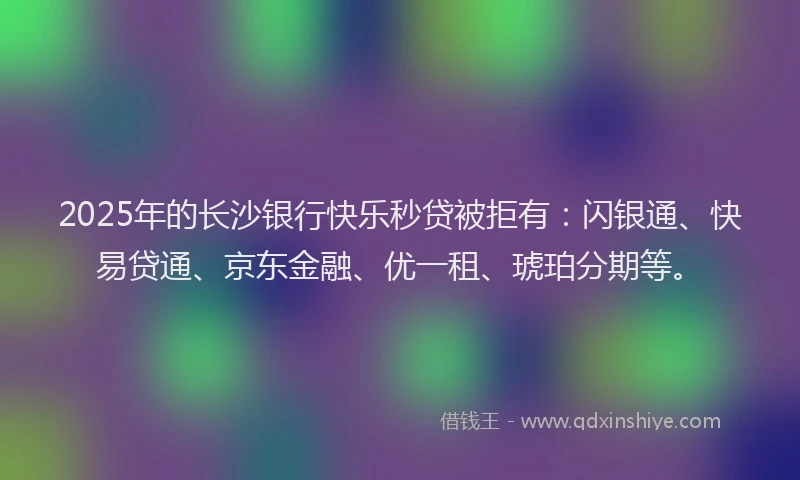 2025年的长沙银行快乐秒贷被拒有：闪银通、快易贷通、京东金融、优一租、琥珀分期等。