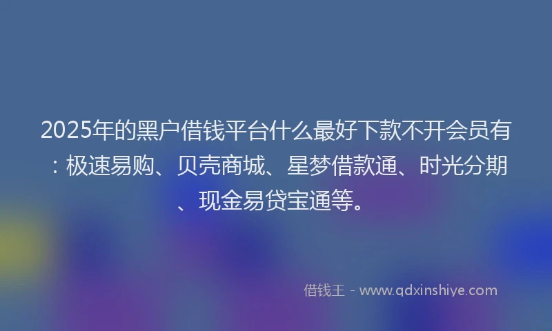 2025年的黑户借钱平台什么最好下款不开会员有：极速易购、贝壳商城、星梦借款通、时光分期、现金易贷宝通等。