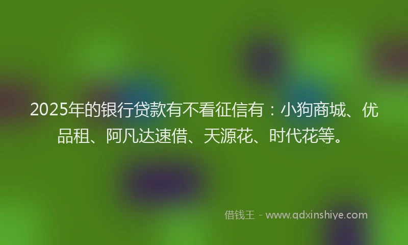 2025年的银行贷款有不看征信有：小狗商城、优品租、阿凡达速借、天源花、时代花等。