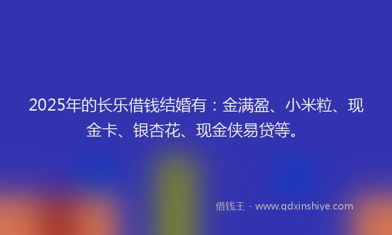 2025年的长乐借钱结婚有：金满盈、小米粒、现金卡、银杏花、现金侠易贷等。
