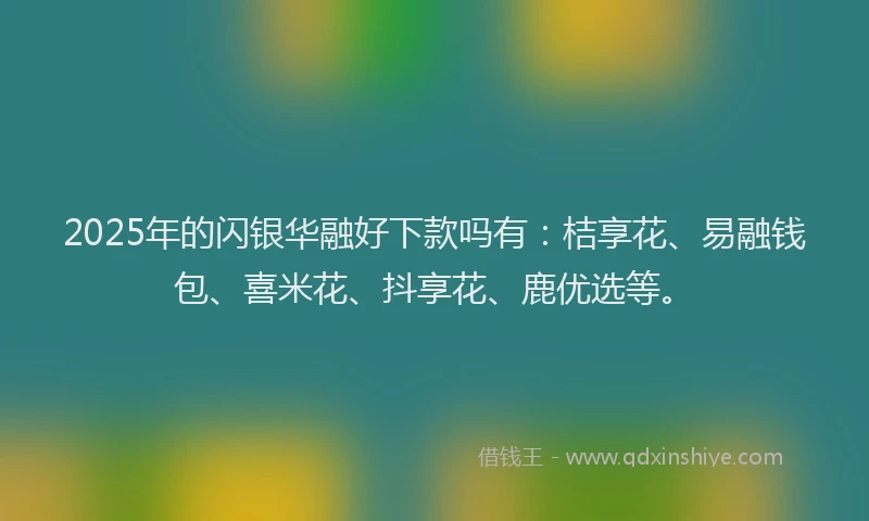 2025年的闪银华融好下款吗有：桔享花、易融钱包、喜米花、抖享花、鹿优选等。