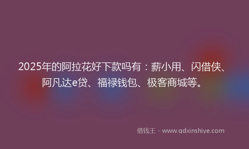 2025年的阿拉花好下款吗有：薪小用、闪借侠、阿凡达e贷、福禄钱包、极客商城等。