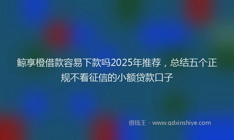 鲸享橙借款容易下款吗2025年推荐，总结五个正规不看征信的小额贷款口子