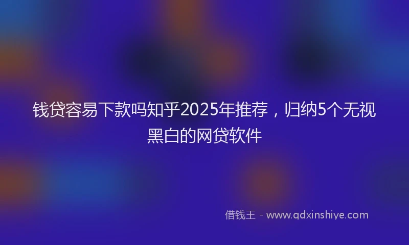 钱贷容易下款吗知乎2025年推荐，归纳5个无视黑白的网贷软件