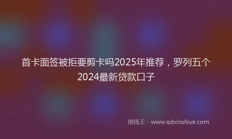 首卡面签被拒要剪卡吗2025年推荐，罗列五个2024最新贷款口子