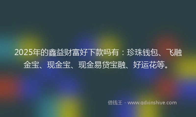 2025年的鑫益财富好下款吗有：珍珠钱包、飞融金宝、现金宝、现金易贷宝融、好运花等。