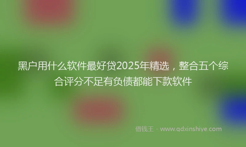 黑户用什么软件最好贷2025年精选，整合五个综合评分不足有负债都能下款软件