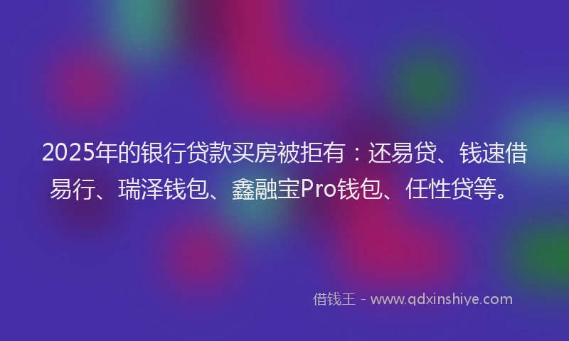 2025年的银行贷款买房被拒有：还易贷、钱速借易行、瑞泽钱包、鑫融宝Pro钱包、任性贷等。
