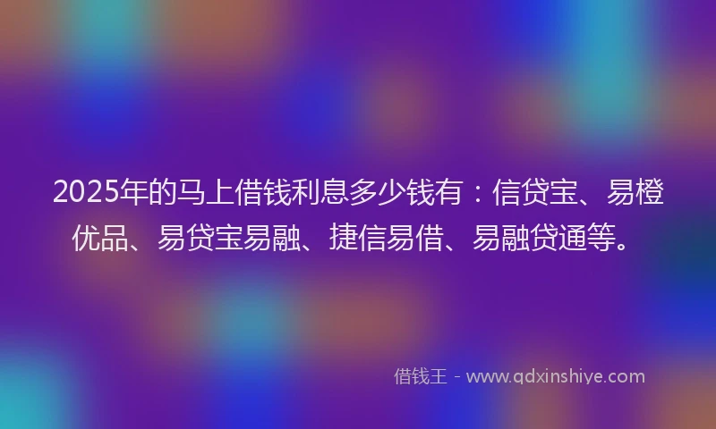 2025年的马上借钱利息多少钱有：信贷宝、易橙优品、易贷宝易融、捷信易借、易融贷通等。