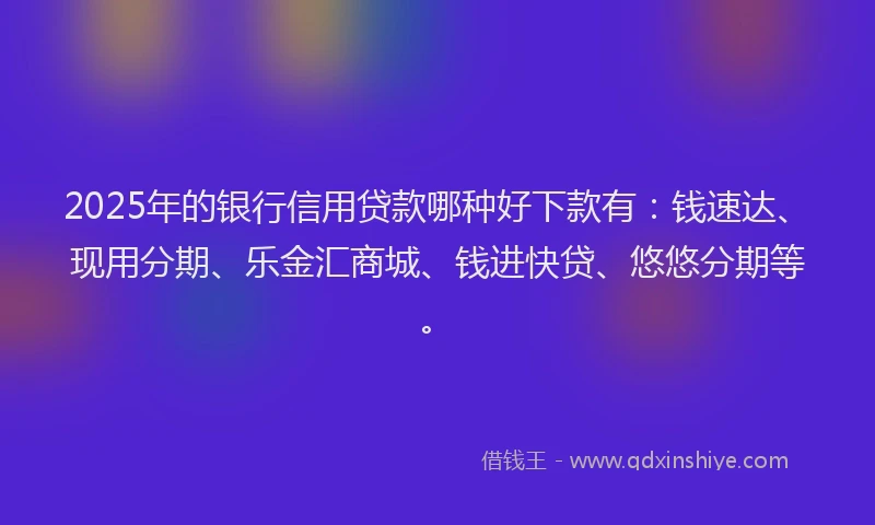 2025年的银行信用贷款哪种好下款有：钱速达、现用分期、乐金汇商城、钱进快贷、悠悠分期等。