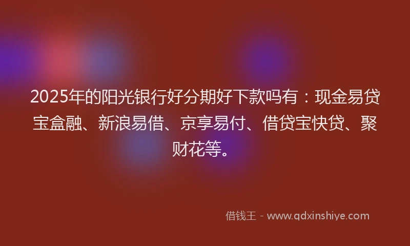 2025年的阳光银行好分期好下款吗有：现金易贷宝盒融、新浪易借、京享易付、借贷宝快贷、聚财花等。