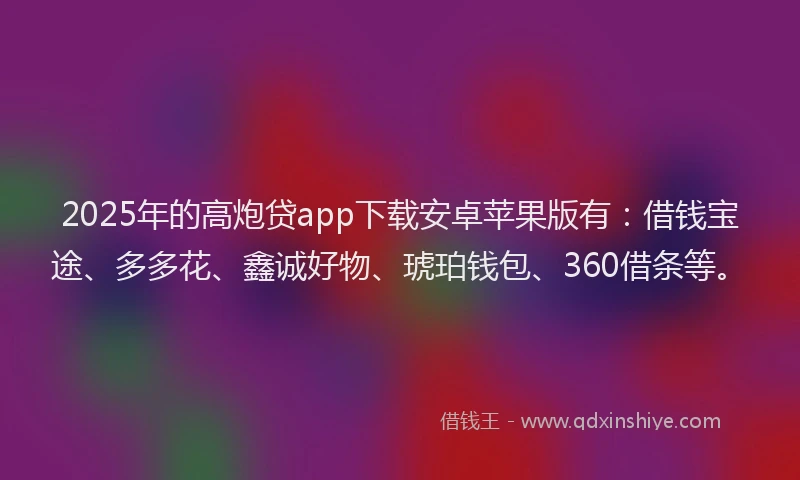 2025年的高炮贷app下载安卓苹果版有：借钱宝途、多多花、鑫诚好物、琥珀钱包、360借条等。