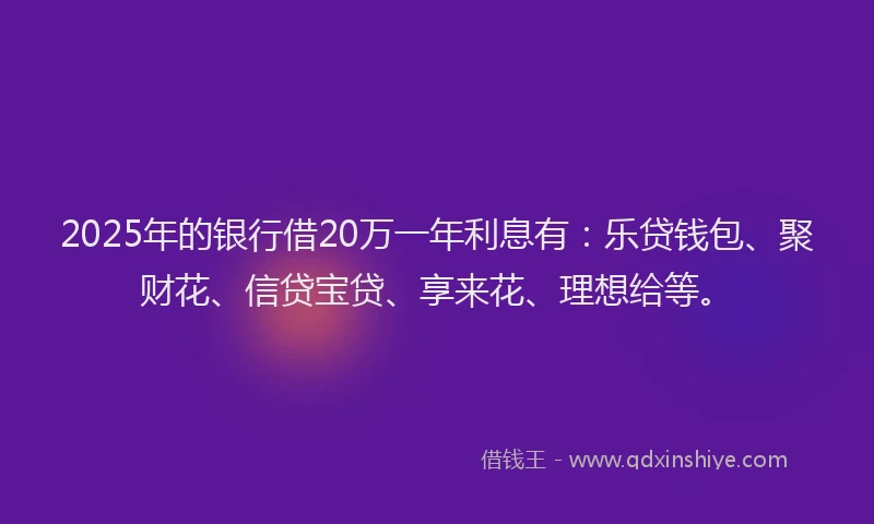 2025年的银行借20万一年利息有：乐贷钱包、聚财花、信贷宝贷、享来花、理想给等。