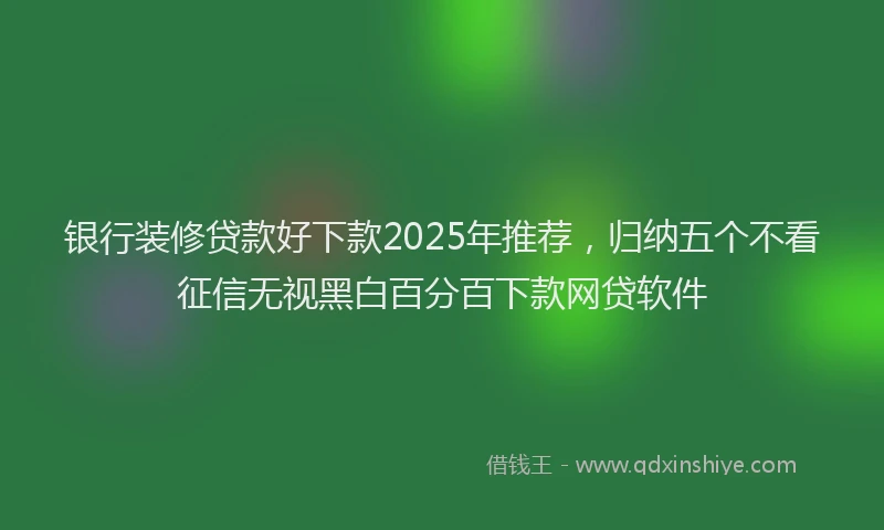 银行装修贷款好下款2025年推荐，归纳五个不看征信无视黑白百分百下款网贷软件